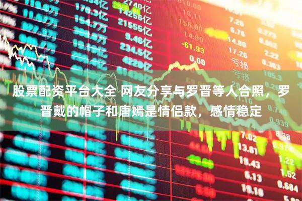 股票配资平台大全 网友分享与罗晋等人合照，罗晋戴的帽子和唐嫣是情侣款，感情稳定