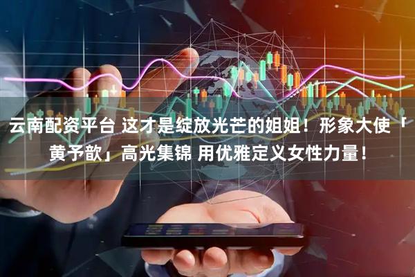 云南配资平台 这才是绽放光芒的姐姐！形象大使「黄予歆」高光集锦 用优雅定义女性力量！