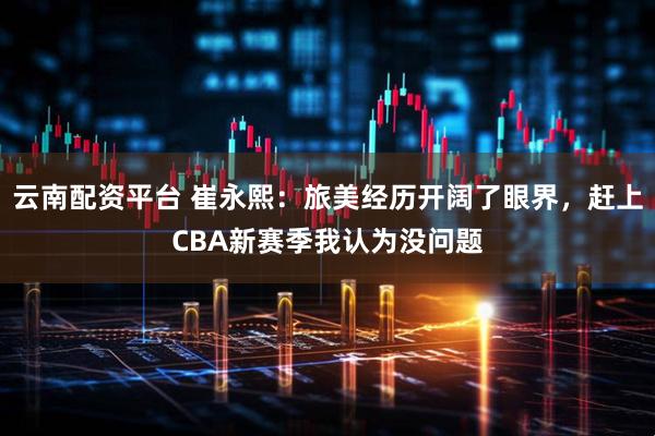 云南配资平台 崔永熙：旅美经历开阔了眼界，赶上CBA新赛季我认为没问题