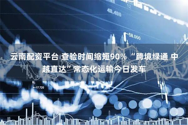 云南配资平台 查验时间缩短90% “跨境绿通 中越直达”常态化运输今日发车