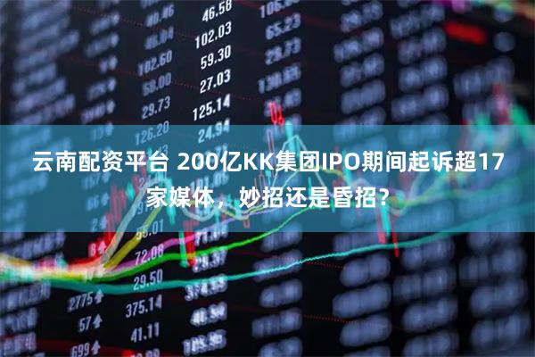 云南配资平台 200亿KK集团IPO期间起诉超17家媒体，妙招还是昏招？