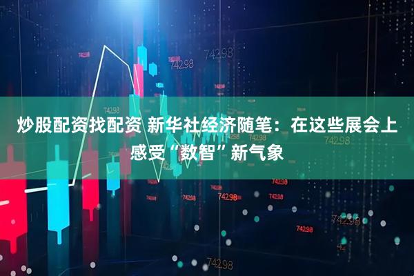 炒股配资找配资 新华社经济随笔：在这些展会上感受“数智”新气象