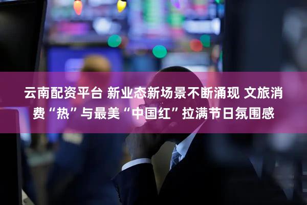 云南配资平台 新业态新场景不断涌现 文旅消费“热”与最美“中国红”拉满节日氛围感