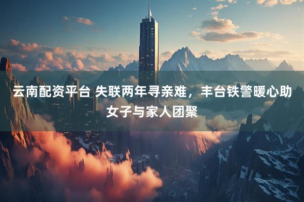 云南配资平台 失联两年寻亲难，丰台铁警暖心助女子与家人团聚
