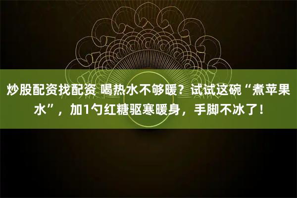 炒股配资找配资 喝热水不够暖？试试这碗“煮苹果水”，加1勺红糖驱寒暖身，手脚不冰了！