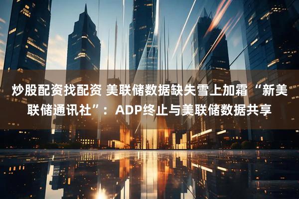 炒股配资找配资 美联储数据缺失雪上加霜 “新美联储通讯社”:ADP终止与美联储数据共享