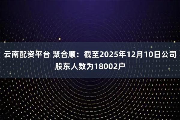 云南配资平台 聚合顺：截至2025年12月10日公司股东人数为18002户
