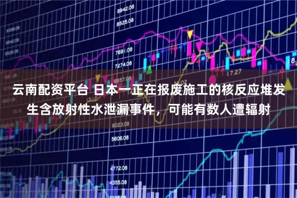 云南配资平台 日本一正在报废施工的核反应堆发生含放射性水泄漏事件，可能有数人遭辐射