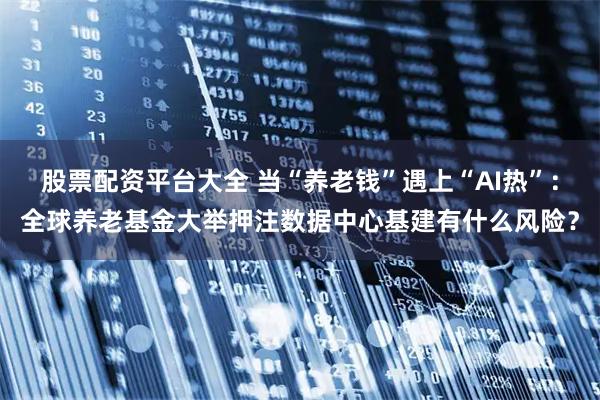 股票配资平台大全 当“养老钱”遇上“AI热”：全球养老基金大举押注数据中心基建有什么风险？