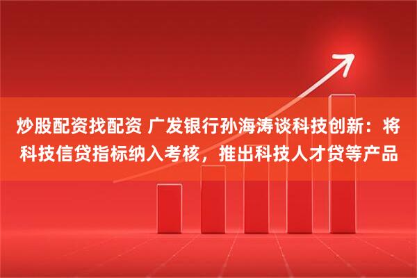 炒股配资找配资 广发银行孙海涛谈科技创新：将科技信贷指标纳入考核，推出科技人才贷等产品