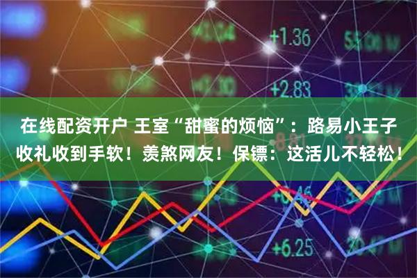 在线配资开户 王室“甜蜜的烦恼”：路易小王子收礼收到手软！羡煞网友！保镖：这活儿不轻松！