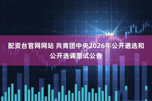 配资台官网网站 共青团中央2026年公开遴选和公开选调面试公告