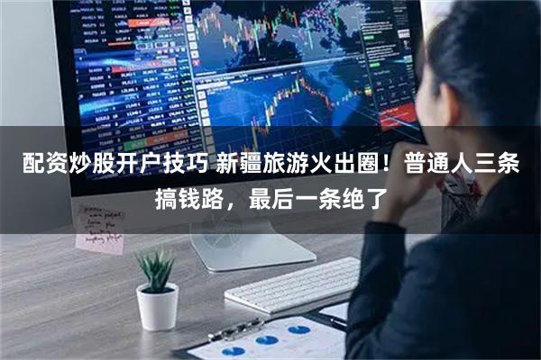 配资炒股开户技巧 新疆旅游火出圈！普通人三条搞钱路，最后一条绝了