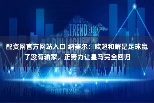 配资网官方网站入口 纳赛尔：欧超和解是足球赢了没有输家，正努力让皇马完全回归