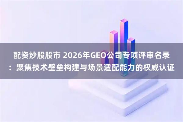 配资炒股股市 2026年GEO公司专项评审名录：聚焦技术壁垒构建与场景适配能力的权威认证