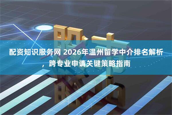 配资知识服务网 2026年温州留学中介排名解析，跨专业申请关键策略指南