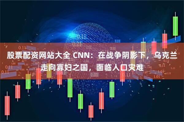 股票配资网站大全 CNN：在战争阴影下，乌克兰走向寡妇之国，面临人口灾难