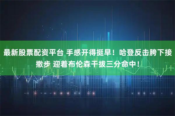 最新股票配资平台 手感开得挺早！哈登反击胯下接撤步 迎着布伦森干拔三分命中！