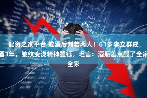 配资之家平台 戒酒后判若两人!61岁李立群戒酒3年,皱纹变浅精神矍铄,坦言:酒瓶差点毁了全家