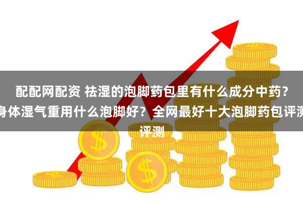配配网配资 祛湿的泡脚药包里有什么成分中药？身体湿气重用什么泡脚好？全网最好十大泡脚药包评测