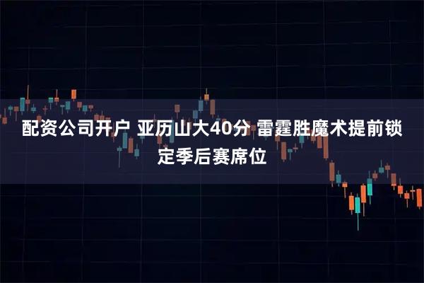 配资公司开户 亚历山大40分 雷霆胜魔术提前锁定季后赛席位