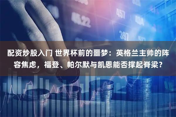 配资炒股入门 世界杯前的噩梦：英格兰主帅的阵容焦虑，福登、帕尔默与凯恩能否撑起脊梁？