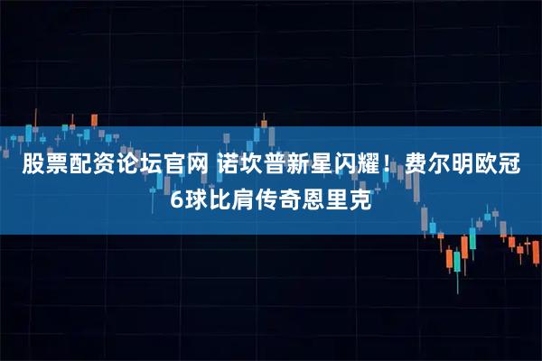 股票配资论坛官网 诺坎普新星闪耀！费尔明欧冠6球比肩传奇恩里克