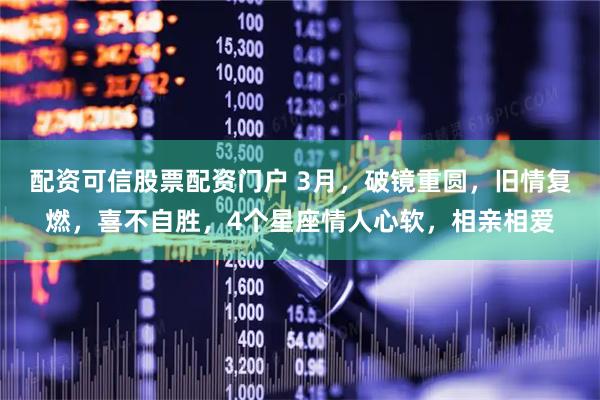 配资可信股票配资门户 3月,破镜重圆,旧情复燃,喜不自胜,4个星座情人心软,相亲相爱