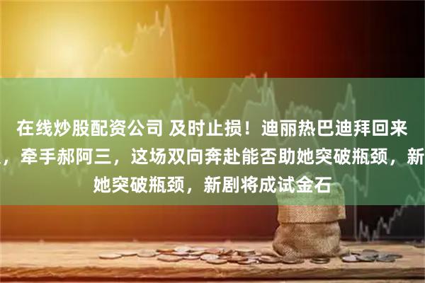 在线炒股配资公司 及时止损!迪丽热巴迪拜回来后挥别旧团队,牵手郝阿三,这场双向奔赴能否助她突破瓶颈,新剧将成试金石