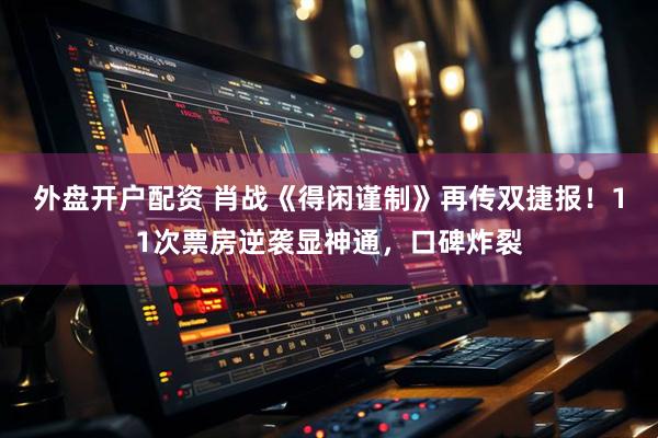 外盘开户配资 肖战《得闲谨制》再传双捷报！11次票房逆袭显神通，口碑炸裂