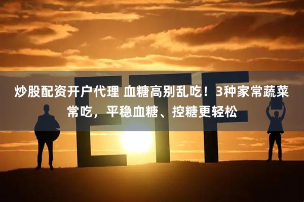 炒股配资开户代理 血糖高别乱吃！3种家常蔬菜常吃，平稳血糖、控糖更轻松