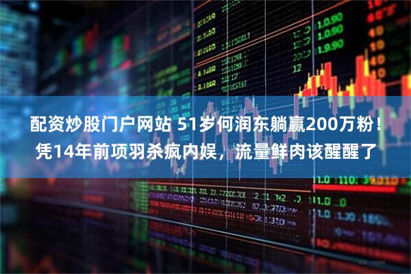 配资炒股门户网站 51岁何润东躺赢200万粉！凭14年前项羽杀疯内娱，流量鲜肉该醒醒了