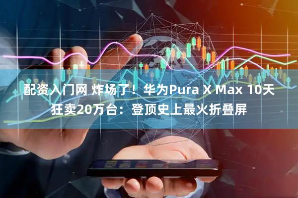 配资入门网 炸场了！华为Pura X Max 10天狂卖20万台：登顶史上最火折叠屏