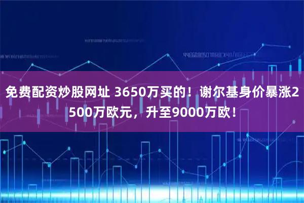 免费配资炒股网址 3650万买的！谢尔基身价暴涨2500万欧元，升至9000万欧！