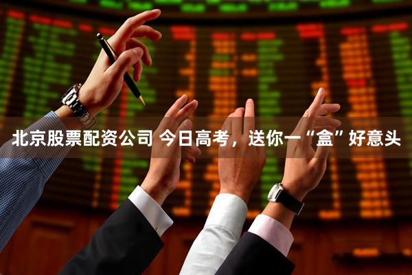 北京股票配资公司 今日高考，送你一“盒”好意头