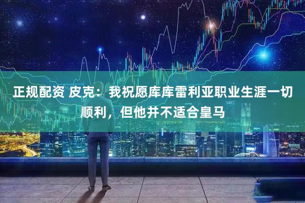 正规配资 皮克：我祝愿库库雷利亚职业生涯一切顺利，但他并不适合皇马