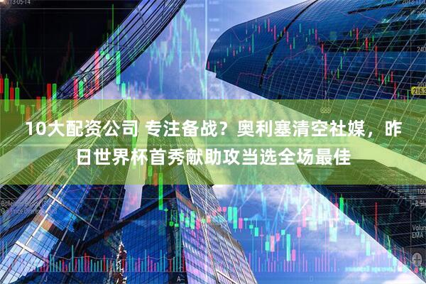 10大配资公司 专注备战？奥利塞清空社媒，昨日世界杯首秀献助攻当选全场最佳