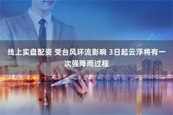 线上实盘配资 受台风环流影响 3日起云浮将有一次强降雨过程
