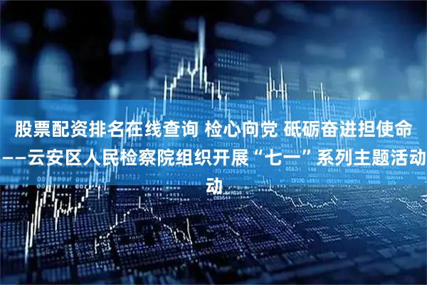股票配资排名在线查询 检心向党 砥砺奋进担使命——云安区人民检察院组织开展“七一”系列主题活动