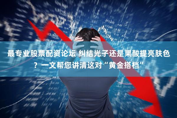 最专业股票配资论坛 纠结光子还是果酸提亮肤色？一文帮您讲清这对“黄金搭档”