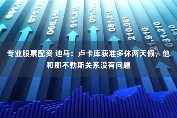专业股票配资 迪马:卢卡库获准多休两天假,他和那不勒斯关系没有问题